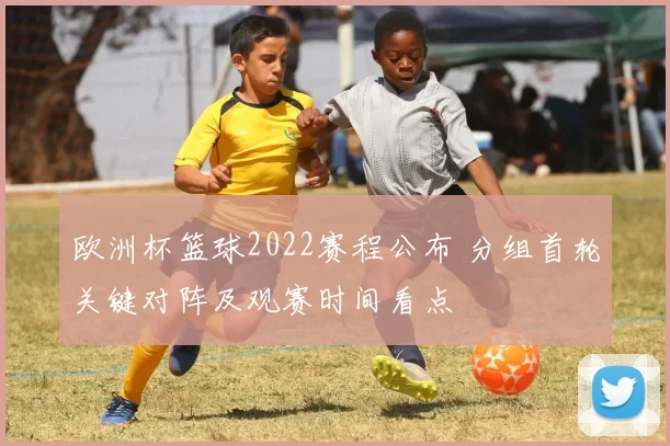欧洲杯篮球2022赛程公布 分组首轮关键对阵及观赛时间看点