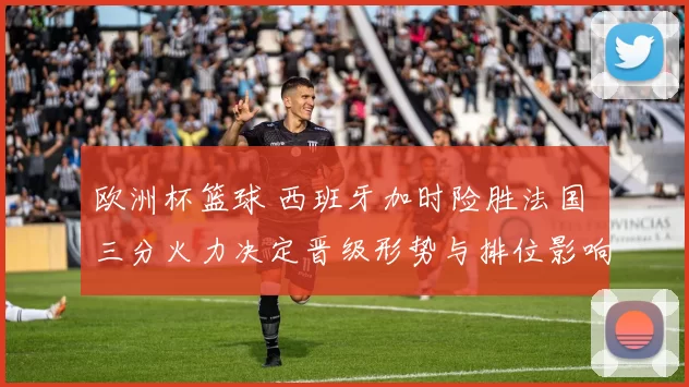 欧洲杯篮球 西班牙加时险胜法国 三分火力决定晋级形势与排位影响