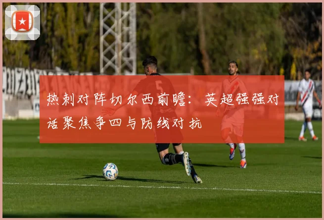 热刺对阵切尔西前瞻：英超强强对话聚焦争四与防线对抗