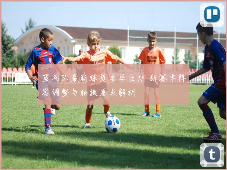 篮网队最新球员名单出炉 新赛季阵容调整与轮换看点解析