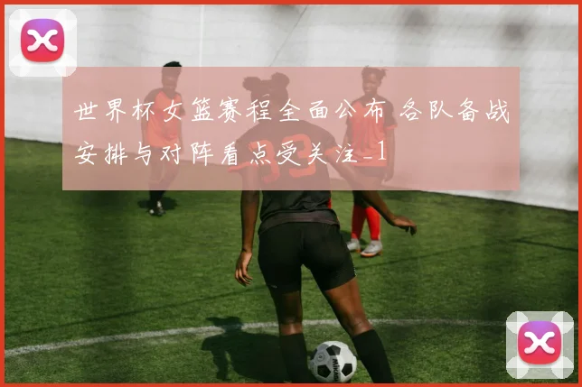 世界杯女篮赛程全面公布 各队备战安排与对阵看点受关注_1