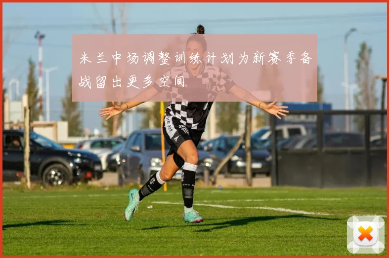 米兰中场调整训练计划为新赛季备战留出更多空间