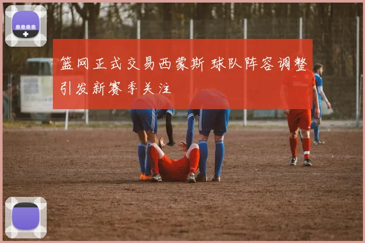 篮网正式交易西蒙斯 球队阵容调整引发新赛季关注