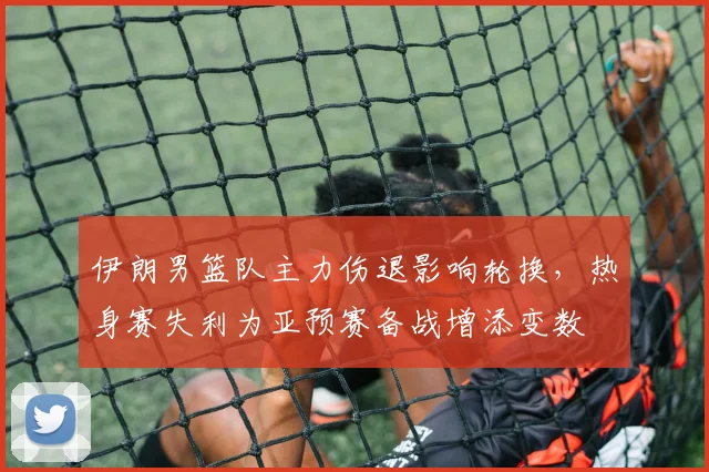 伊朗男篮队主力伤退影响轮换，热身赛失利为亚预赛备战增添变数
