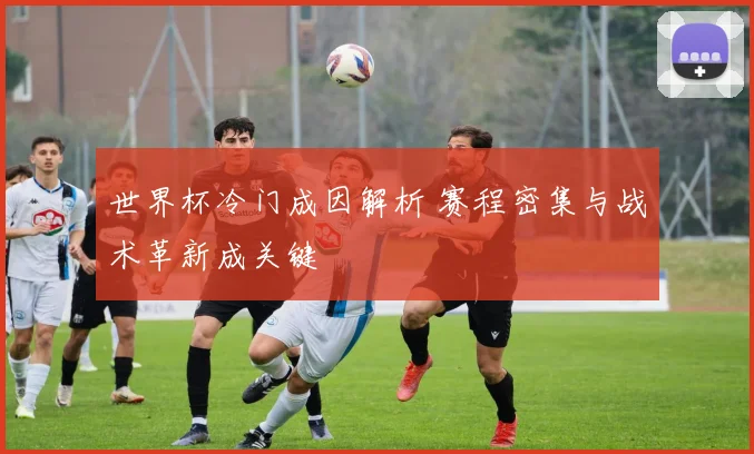 世界杯冷门成因解析 赛程密集与战术革新成关键