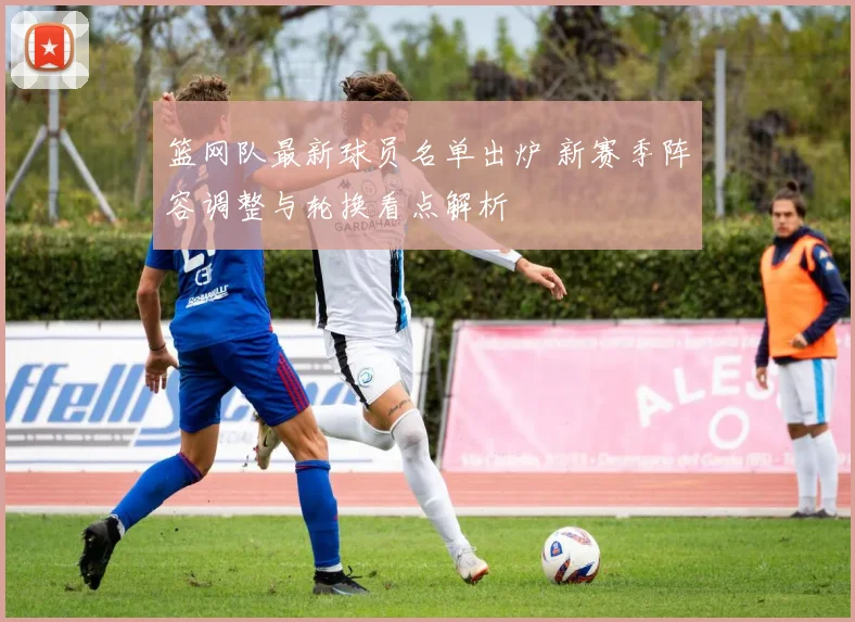 篮网队最新球员名单出炉 新赛季阵容调整与轮换看点解析