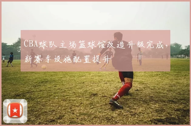 CBA球队主场篮球馆改造升级完成，新赛季设施配置提升