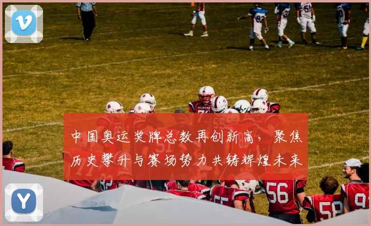 中国奥运奖牌总数再创新高，聚焦历史攀升与赛场势力共铸辉煌未来