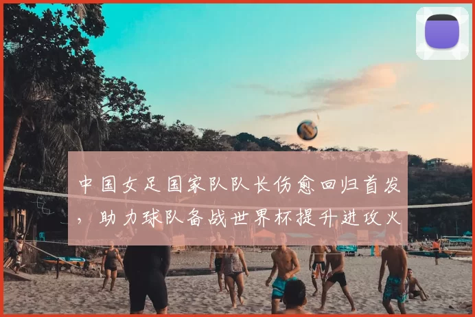 中国女足国家队队长伤愈回归首发，助力球队备战世界杯提升进攻火力