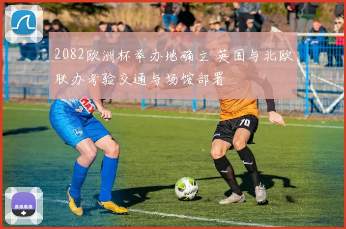 2082欧洲杯举办地确立 英国与北欧联办考验交通与场馆部署