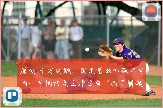 原创 千万别飘！国足晋级四强不可怕，可怕的是主帅这句“我了解越南队”