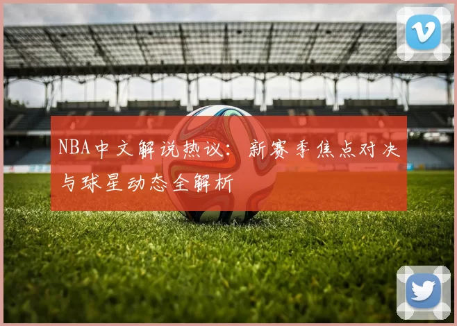 NBA中文解说热议：新赛季焦点对决与球星动态全解析