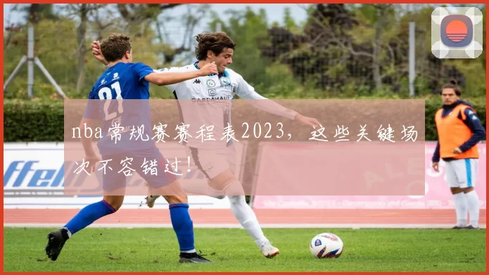 nba常规赛赛程表2023，这些关键场次不容错过！