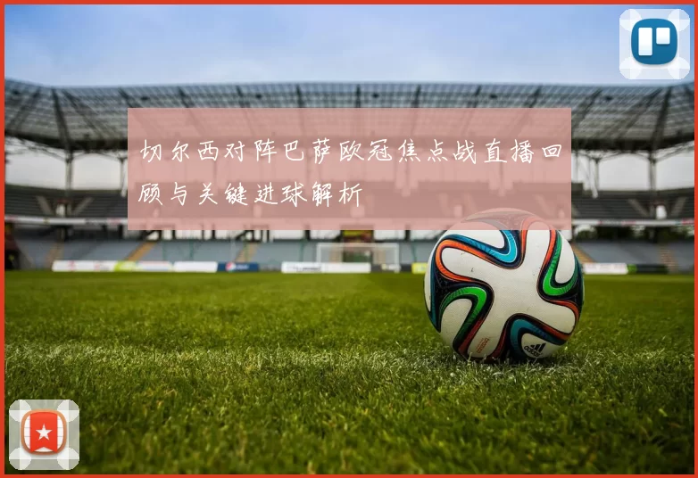 切尔西对阵巴萨欧冠焦点战直播回顾与关键进球解析