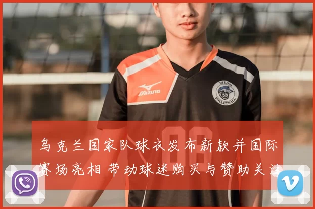 乌克兰国家队球衣发布新款并国际赛场亮相 带动球迷购买与赞助关注