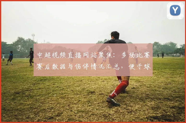 中超视频直播网站聚焦：多场比赛赛后数据与伤停情况汇总，便于球迷快速掌握进程与看点