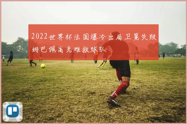 2022世界杯法国爆冷出局卫冕失败姆巴佩高光难救球队