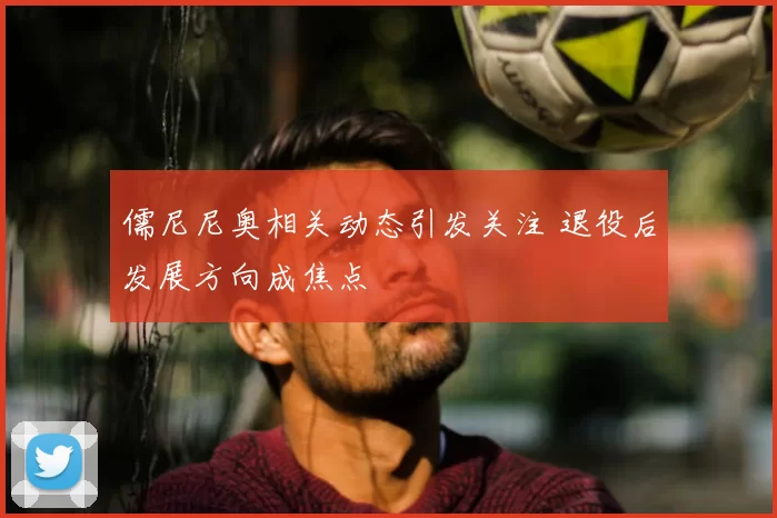 儒尼尼奥相关动态引发关注 退役后发展方向成焦点