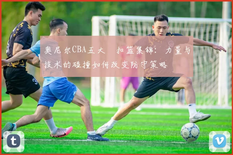 奥尼尔CBA五大囧扣篮集锦：力量与技术的碰撞如何改变防守策略