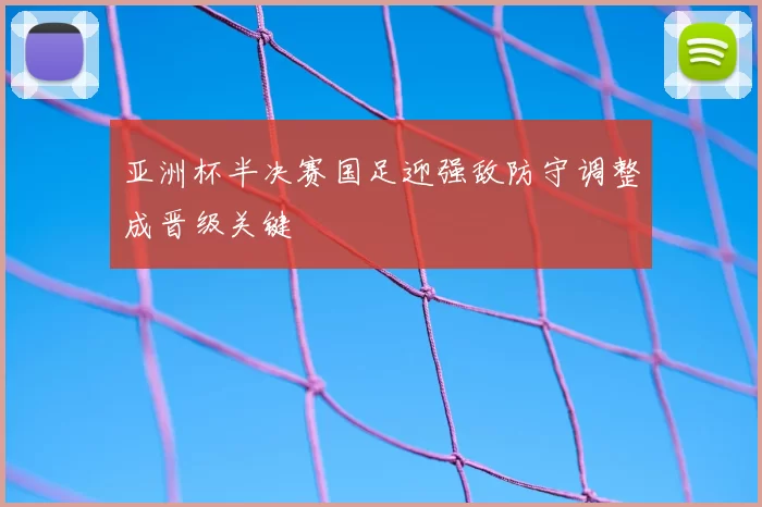 亚洲杯半决赛国足迎强敌防守调整成晋级关键