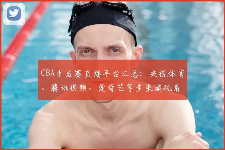 CBA季后赛直播平台汇总：央视体育、腾讯视频、爱奇艺等多渠道观看指南