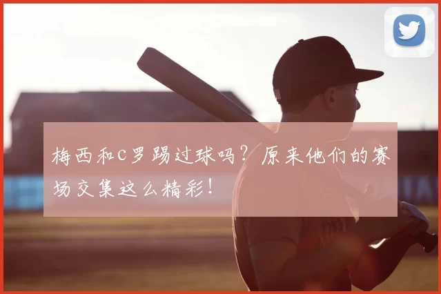 梅西和c罗踢过球吗？原来他们的赛场交集这么精彩！