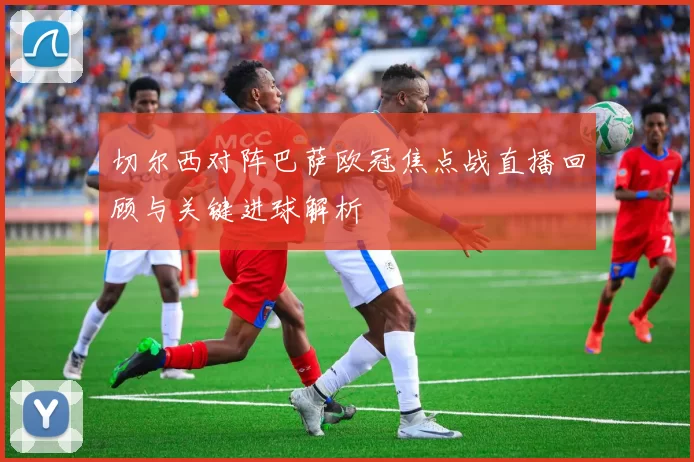 切尔西对阵巴萨欧冠焦点战直播回顾与关键进球解析