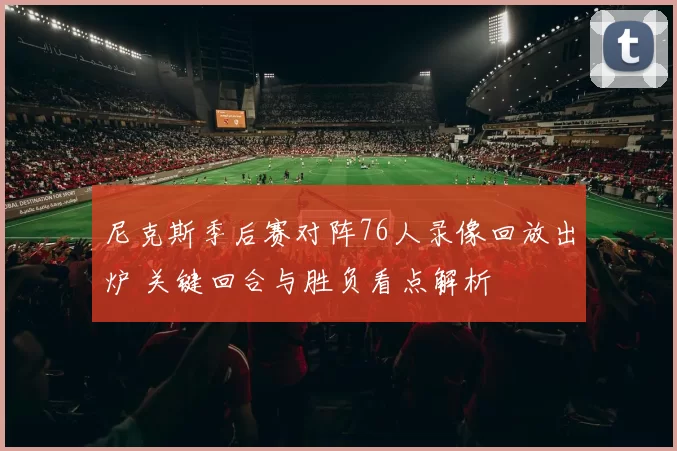 尼克斯季后赛对阵76人录像回放出炉 关键回合与胜负看点解析