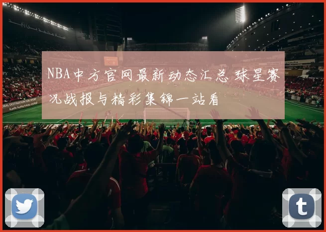 NBA中方官网最新动态汇总 球星赛况战报与精彩集锦一站看