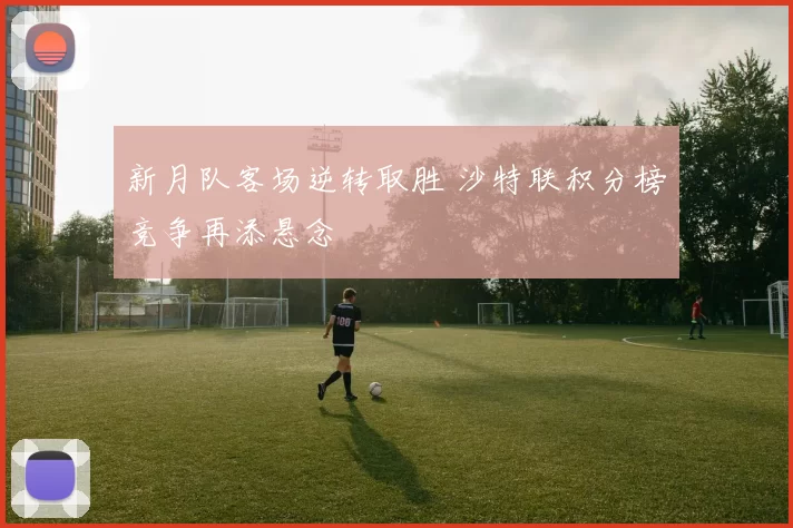 新月队客场逆转取胜 沙特联积分榜竞争再添悬念