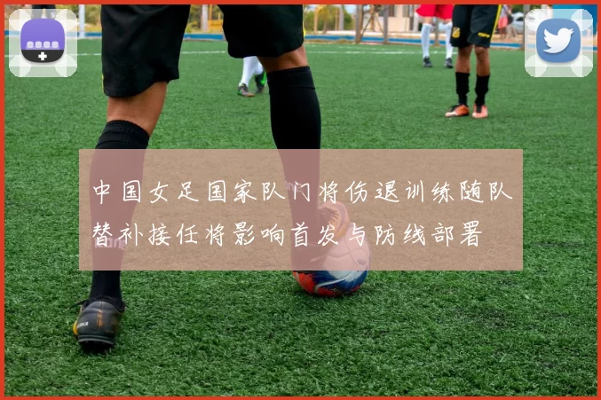 中国女足国家队门将伤退训练随队替补接任将影响首发与防线部署