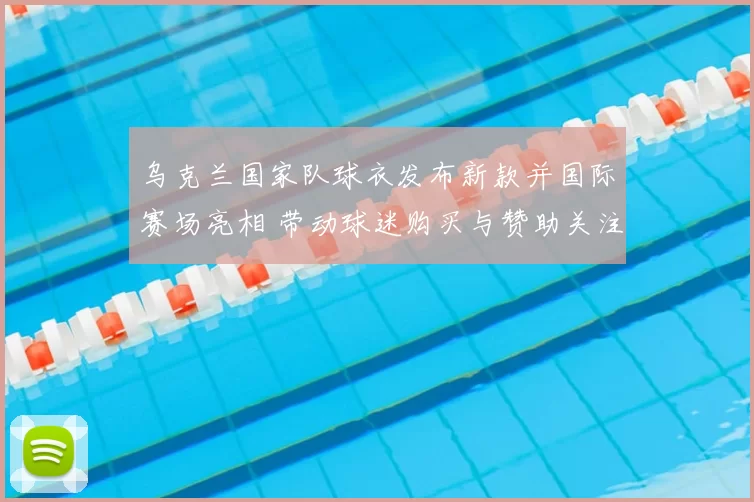 乌克兰国家队球衣发布新款并国际赛场亮相 带动球迷购买与赞助关注