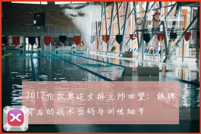 2012伦敦奥运女排主帅回望:银牌背后的战术密码与训练细节