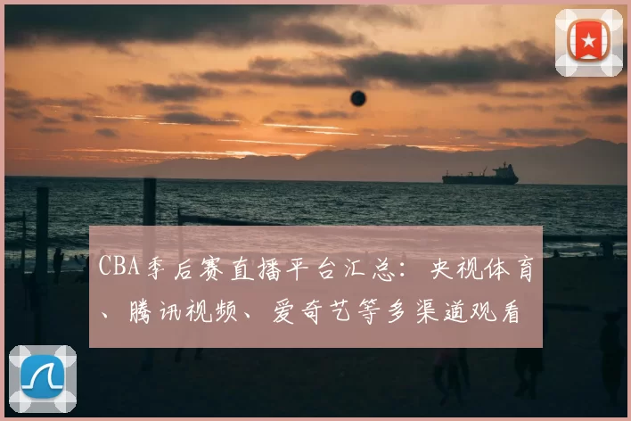 CBA季后赛直播平台汇总：央视体育、腾讯视频、爱奇艺等多渠道观看指南