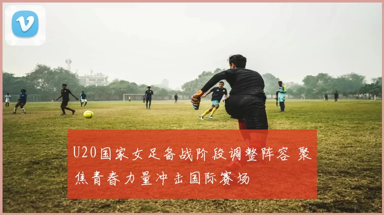 U20国家女足备战阶段调整阵容 聚焦青春力量冲击国际赛场