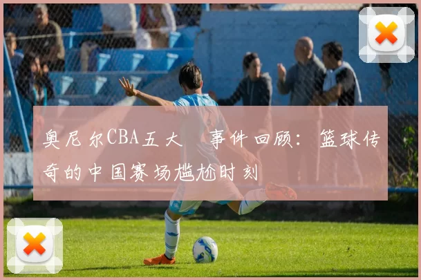 奥尼尔CBA五大囧事件回顾:篮球传奇的中国赛场尴尬时刻