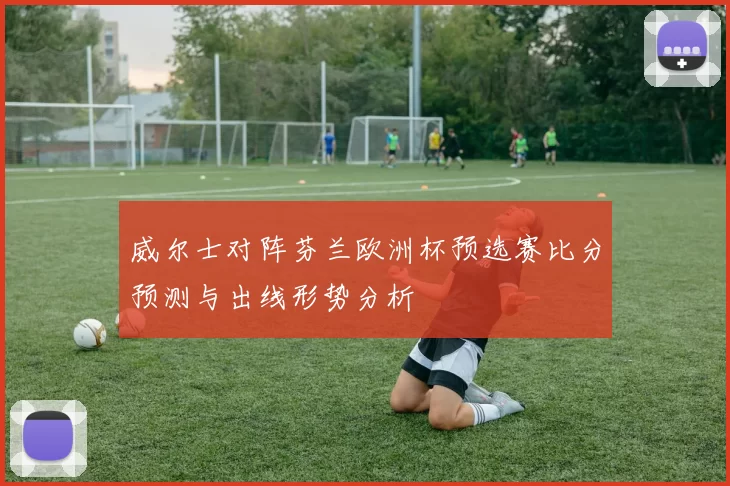 威尔士对阵芬兰欧洲杯预选赛比分预测与出线形势分析
