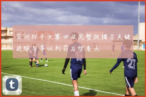 亚洲杯半决赛回放完整版揭示关键进球与争议判罚后续看点