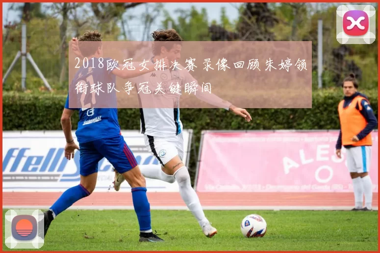 2018欧冠女排决赛录像回顾朱婷领衔球队争冠关键瞬间