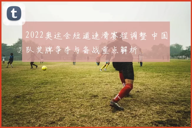 2022奥运会短道速滑赛程调整 中国队奖牌争夺与备战重点解析