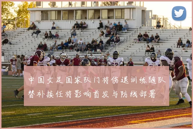 中国女足国家队门将伤退训练随队替补接任将影响首发与防线部署